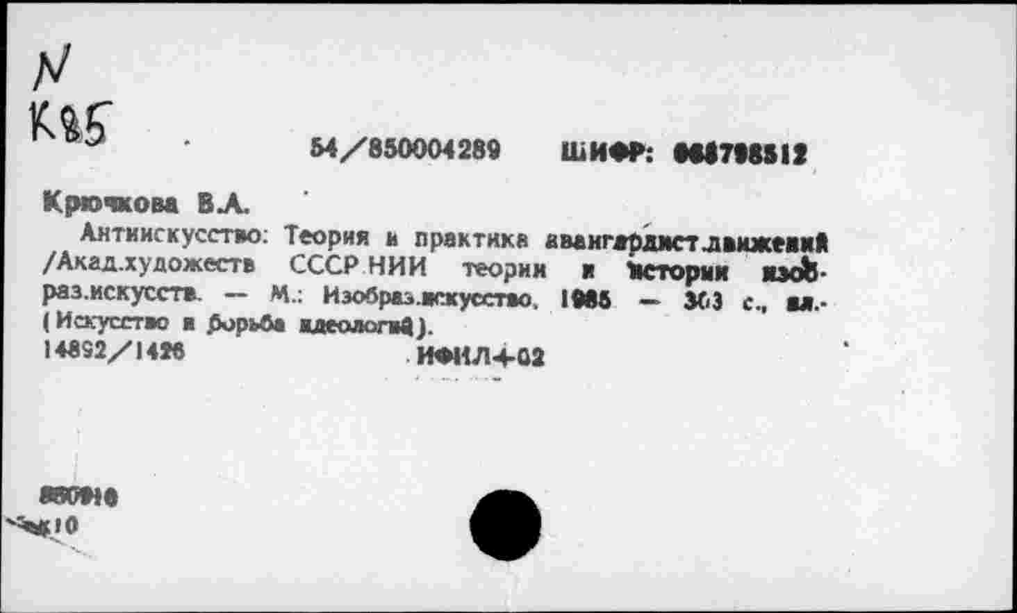 ﻿к«?
54/850004289 ШИФР: М17Ш12
Крючкова В А.
Антиискусство; Теория и практика авангардист .движений /Акад.художеств СССР НИИ теории и Истории иэоЬ-раз.искусств. — М.: Изобраз.искусство. 1Мб — 363 с., ы.-(Искусство в .борьб» идеологвД).
14852/1486	ИФИЛ+02
«оме